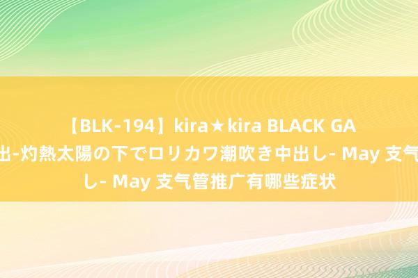 【BLK-194】kira★kira BLACK GAL 黒ギャル青姦露出-灼熱太陽の下でロリカワ潮吹き中出し- May 支气管推广有哪些症状