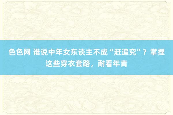 色色网 谁说中年女东谈主不成“赶追究”？掌捏这些穿衣套路，耐看年青