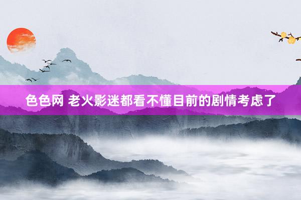 色色网 老火影迷都看不懂目前的剧情考虑了