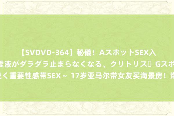 【SVDVD-364】秘儀！AスポットSEX入門 ～刺激した瞬間から愛液がダラダラ止まらなくなる、クリトリス・Gスポットに続く重要性感帯SEX～ 17岁亚马尔带女友买海景房！爆红后炫富，全家靠他改命，太重视