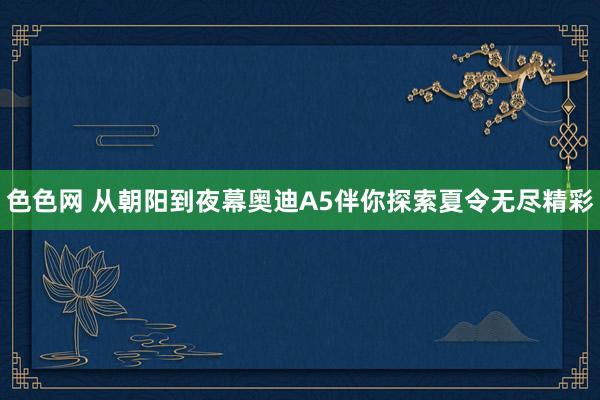 色色网 从朝阳到夜幕奥迪A5伴你探索夏令无尽精彩