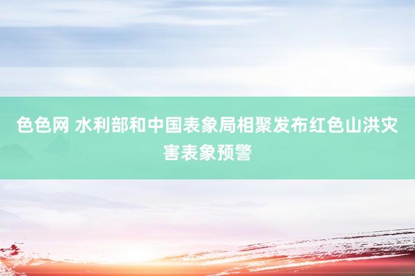 色色网 水利部和中国表象局相聚发布红色山洪灾害表象预警