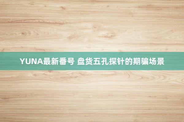 YUNA最新番号 盘货五孔探针的期骗场景