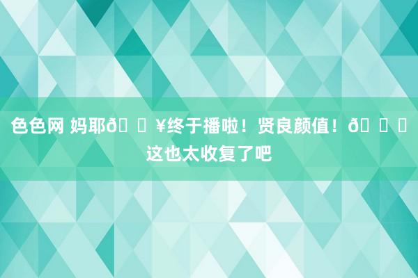 色色网 妈耶?终于播啦!贤良颜值!?这也太收复了吧