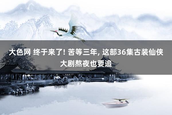 大色网 终于来了! 苦等三年， 这部36集古装仙侠大剧熬夜也要追