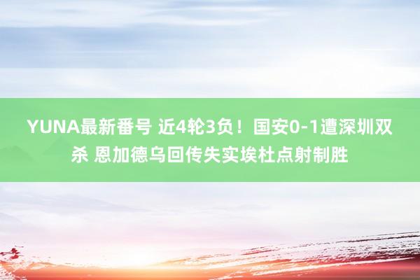 YUNA最新番号 近4轮3负！国安0-1遭深圳双杀 恩加德乌回传失实埃杜点射制胜