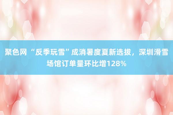 聚色网 “反季玩雪”成消暑度夏新选拔，深圳滑雪场馆订单量环比增128%