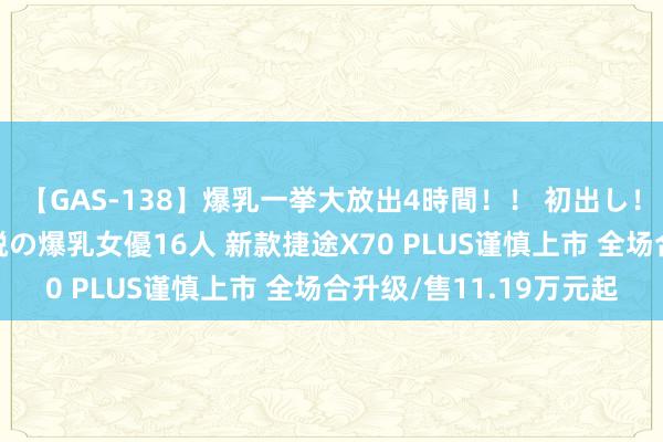 【GAS-138】爆乳一挙大放出4時間！！ 初出し！すべて撮り下ろし 伝説の爆乳女優16人 新款捷途X70 PLUS谨慎上市 全场合升级/售11.19万元起