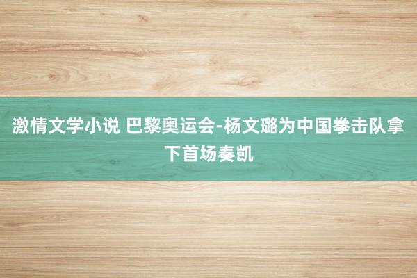 激情文学小说 巴黎奥运会-杨文璐为中国拳击队拿下首场奏凯