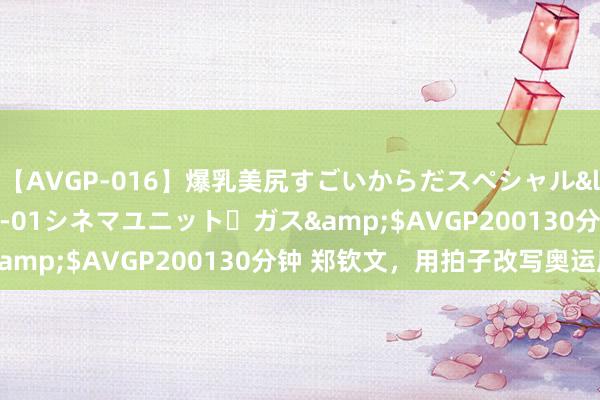 【AVGP-016】爆乳美尻すごいからだスペシャル</a>2007-12-01シネマユニット・ガス&$AVGP200130分钟 郑钦文，用拍子改写奥运历史