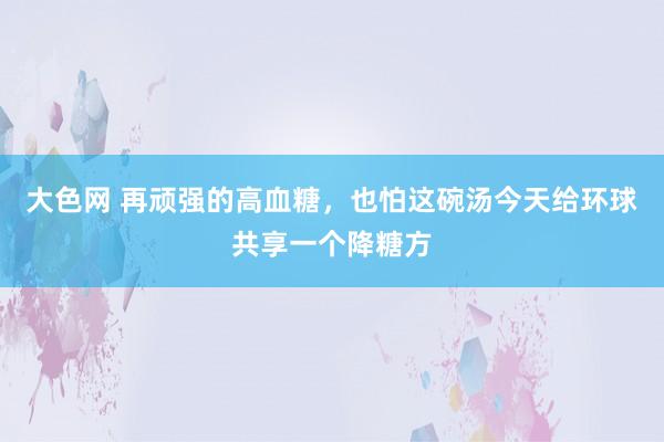 大色网 再顽强的高血糖,也怕这碗汤今天给环球共享一个降糖方