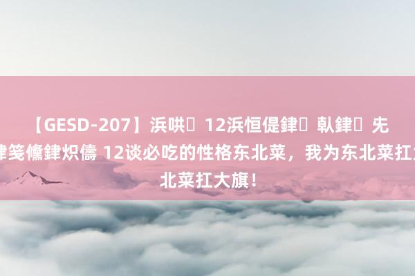 【GESD-207】浜哄12浜恒偍銉倝銉兂銉€銉笺儵銉炽儔 12谈必吃的性格东北菜,我为东北菜扛大旗!