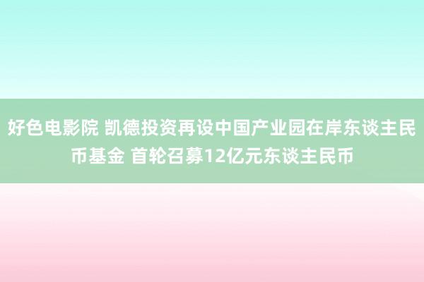 好色电影院 凯德投资再设中国产业园在岸东谈主民币基金 首轮召募12亿元东谈主民币