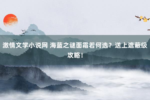 激情文学小说网 海蓝之谜面霜若何选?送上遮蔽级攻略!