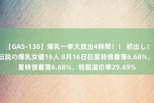 【GAS-138】爆乳一挙大放出4時間！！ 初出し！すべて撮り下ろし 伝説の爆乳女優16人 8月16日巨星转债着落6.68%，转股溢价率29.69%
