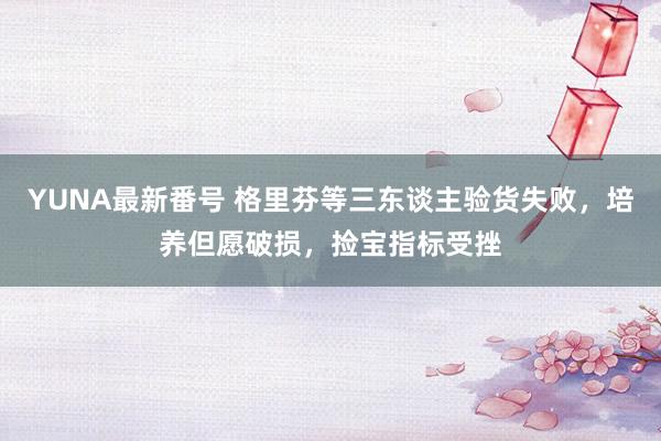 YUNA最新番号 格里芬等三东谈主验货失败，培养但愿破损，捡宝指标受挫