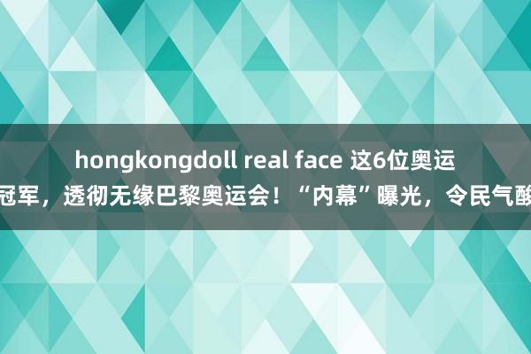 hongkongdoll real face 这6位奥运冠军，透彻无缘巴黎奥运会！“内幕”曝光，令民气酸