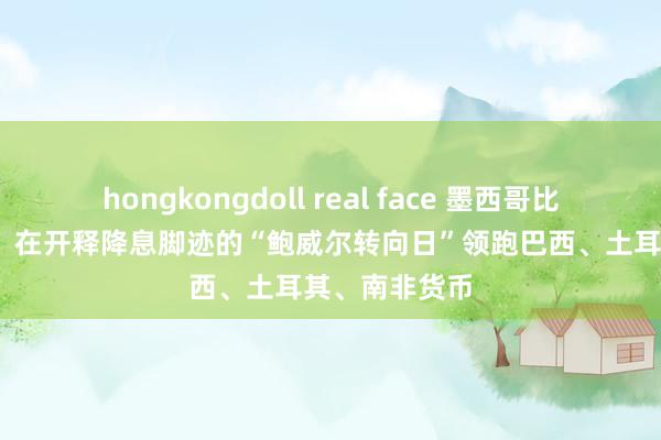 hongkongdoll real face 墨西哥比索涨超2.1%，在开释降息脚迹的“鲍威尔转向日”领跑巴西、土耳其、南非货币