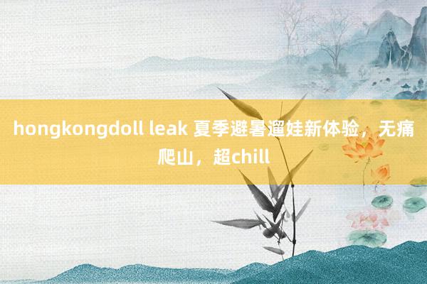 hongkongdoll leak 夏季避暑遛娃新体验,无痛爬山,超chill