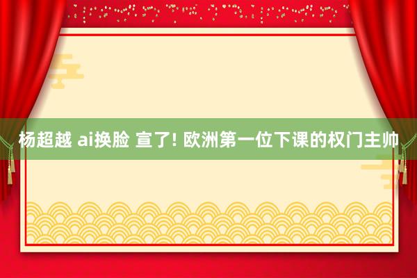 杨超越 ai换脸 宣了! 欧洲第一位下课的权门主帅