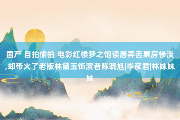 国产 自拍偷拍 电影红楼梦之饱读唇弄舌票房惨淡，却带火了老版林黛玉饰演者陈晓旭|毕彦君|林妹妹