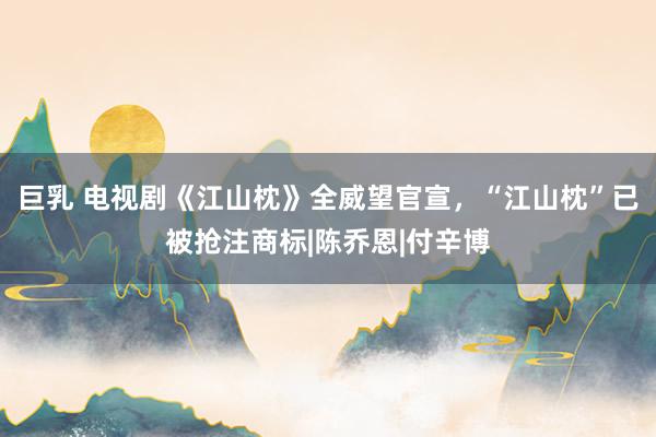 巨乳 电视剧《江山枕》全威望官宣,“江山枕”已被抢注商标|陈乔恩|付辛博