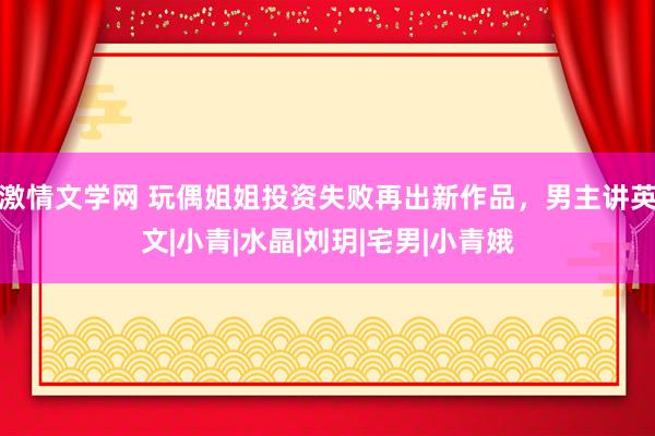 激情文学网 玩偶姐姐投资失败再出新作品，男主讲英文|小青|水晶|刘玥|宅男|小青娥