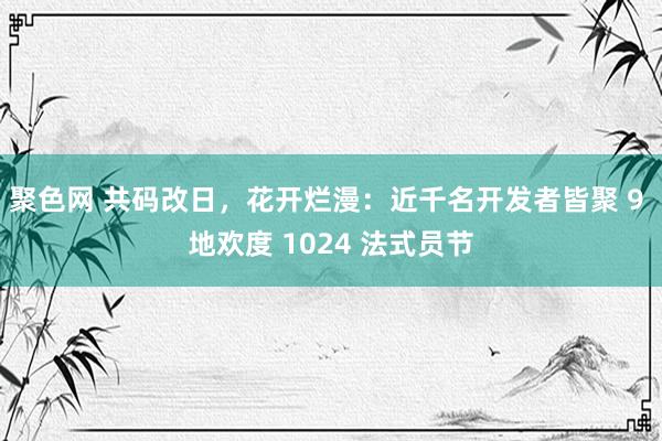 聚色网 共码改日，花开烂漫：近千名开发者皆聚 9 地欢度 1024 法式员节