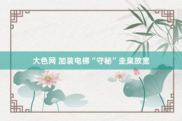 大色网 加装电梯“守秘”圭臬放宽