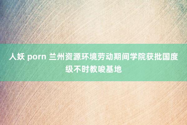 人妖 porn 兰州资源环境劳动期间学院获批国度级不时教唆基地
