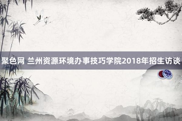 聚色网 兰州资源环境办事技巧学院2018年招生访谈