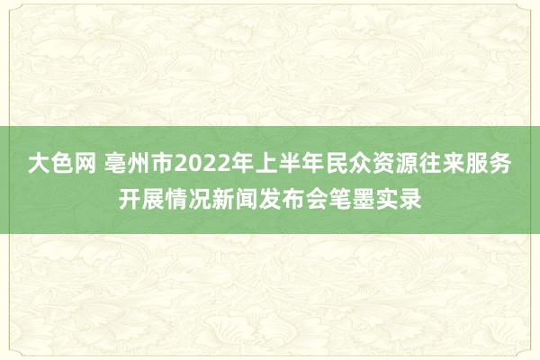 大色网 亳州市2022年上半年民众资源往来服务开展情况新闻发布会笔墨实录