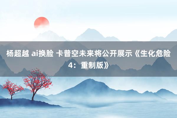 杨超越 ai换脸 卡普空未来将公开展示《生化危险4：重制版》