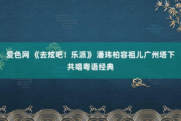 爱色网 《去炫吧！乐派》 潘玮柏容祖儿广州塔下共唱粤语经典