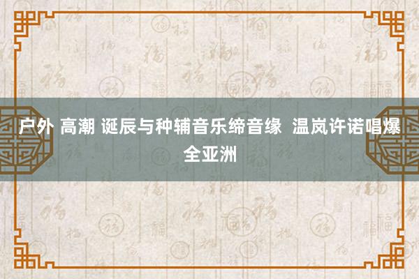 户外 高潮 诞辰与种辅音乐缔音缘  温岚许诺唱爆全亚洲