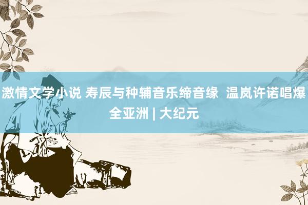 激情文学小说 寿辰与种辅音乐缔音缘  温岚许诺唱爆全亚洲 | 大纪元