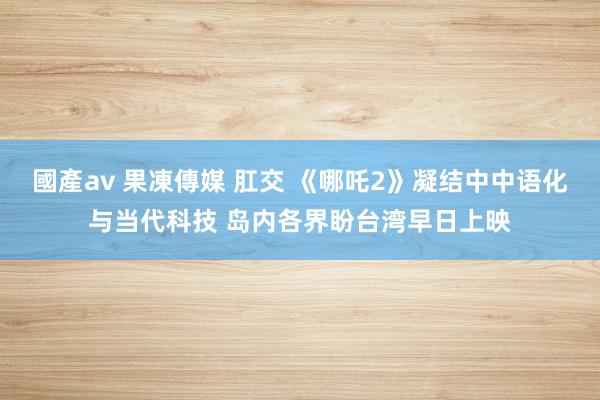 國產av 果凍傳媒 肛交 《哪吒2》凝结中中语化与当代科技 岛内各界盼台湾早日上映