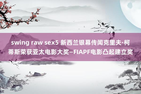 swing raw sex5 新西兰银幕传闻克里夫·柯蒂斯荣获亚太电影大奖—FIAPF电影凸起建立奖
