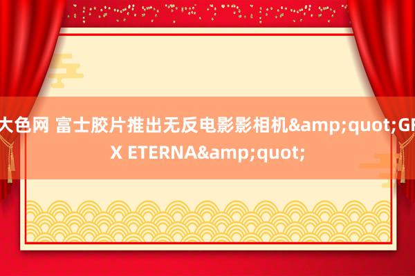 大色网 富士胶片推出无反电影影相机&quot;GFX ETERNA&quot;