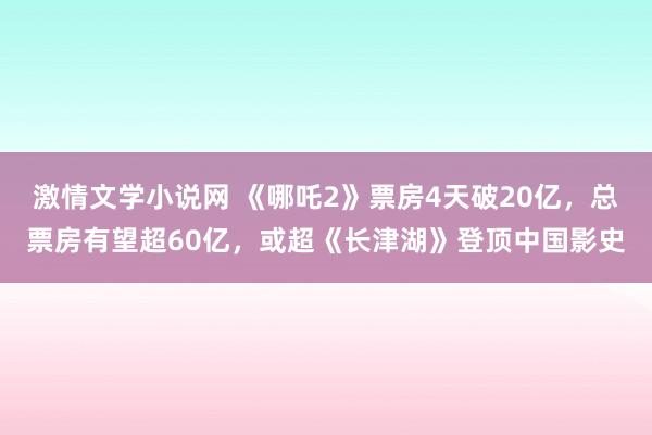 激情文学小说网 《哪吒2》票房4天破20亿,总票房有望超60亿,或超《长津湖》登顶中国影史
