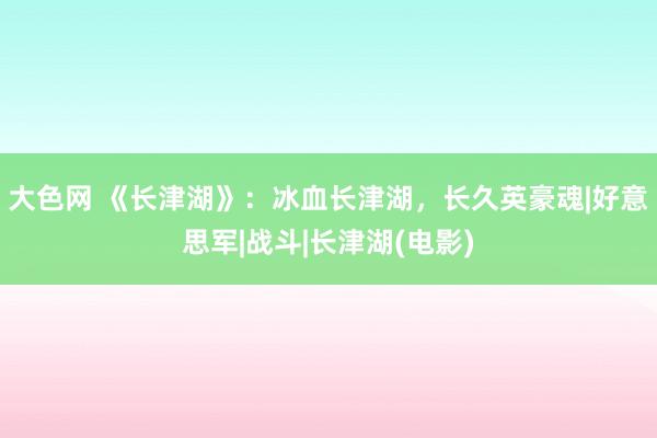 大色网 《长津湖》：冰血长津湖，长久英豪魂|好意思军|战斗|长津湖(电影)