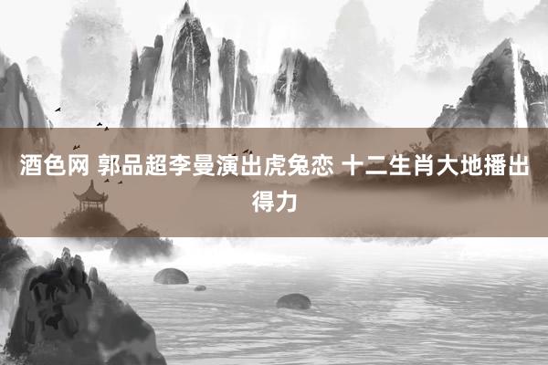 酒色网 郭品超李曼演出虎兔恋 十二生肖大地播出得力