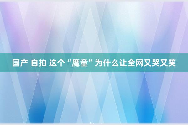 国产 自拍 这个“魔童”为什么让全网又哭又笑