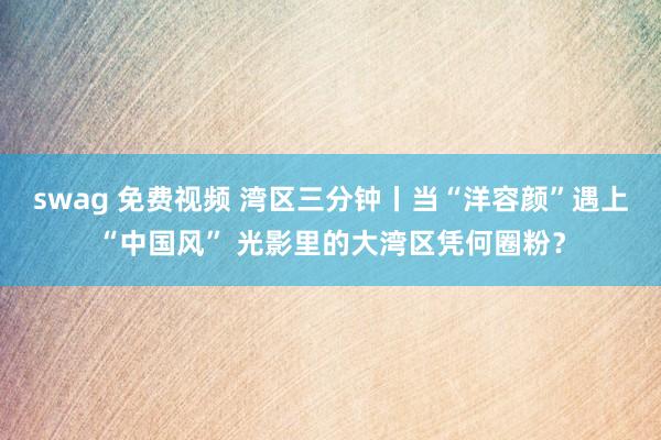 swag 免费视频 湾区三分钟丨当“洋容颜”遇上“中国风” 光影里的大湾区凭何圈粉？