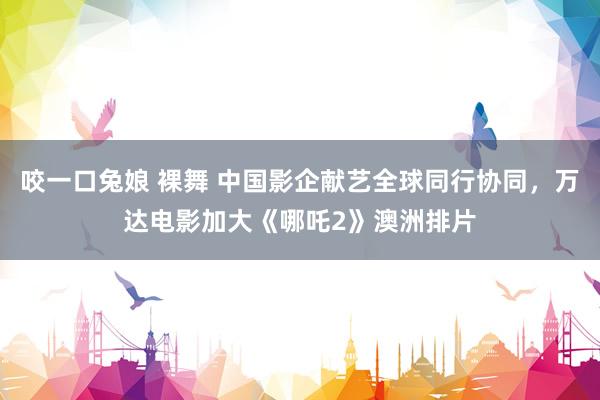 咬一口兔娘 裸舞 中国影企献艺全球同行协同，万达电影加大《哪吒2》澳洲排片