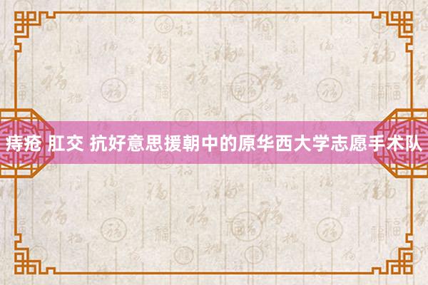 痔疮 肛交 抗好意思援朝中的原华西大学志愿手术队