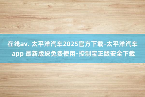 在线av. 太平洋汽车2025官方下载-太平洋汽车 app 最新版块免费使用-控制宝正版安全下载