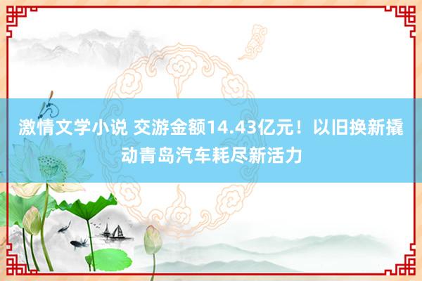 激情文学小说 交游金额14.43亿元！以旧换新撬动青岛汽车耗尽新活力