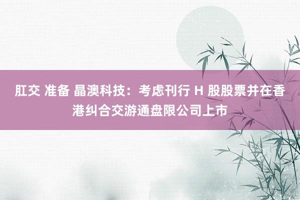 肛交 准备 晶澳科技：考虑刊行 H 股股票并在香港纠合交游通盘限公司上市