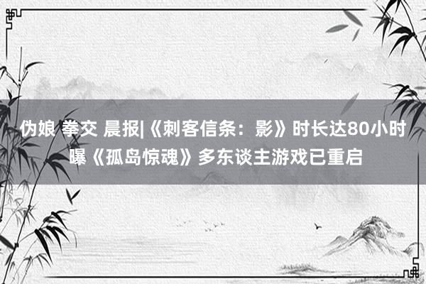 伪娘 拳交 晨报|《刺客信条：影》时长达80小时 曝《孤岛惊魂》多东谈主游戏已重启